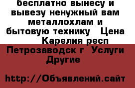 бесплатно вынесу и вывезу ненужный вам металлохлам и бытовую технику › Цена ­ 100 - Карелия респ., Петрозаводск г. Услуги » Другие   